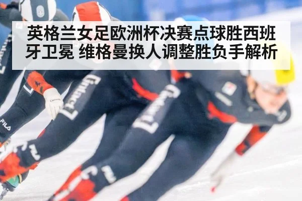 英格兰女足欧洲杯决赛点球胜西班牙卫冕 维格曼换人调整胜负手解析